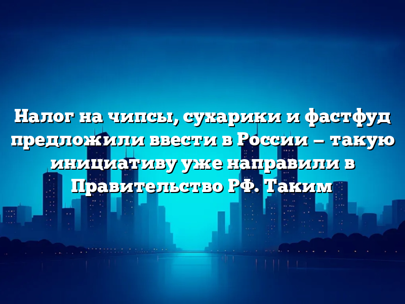 Налог на чипсы, сухарики и фастфуд предложили ввести в России — такую инициативу уже направили в Правительство РФ. Таким